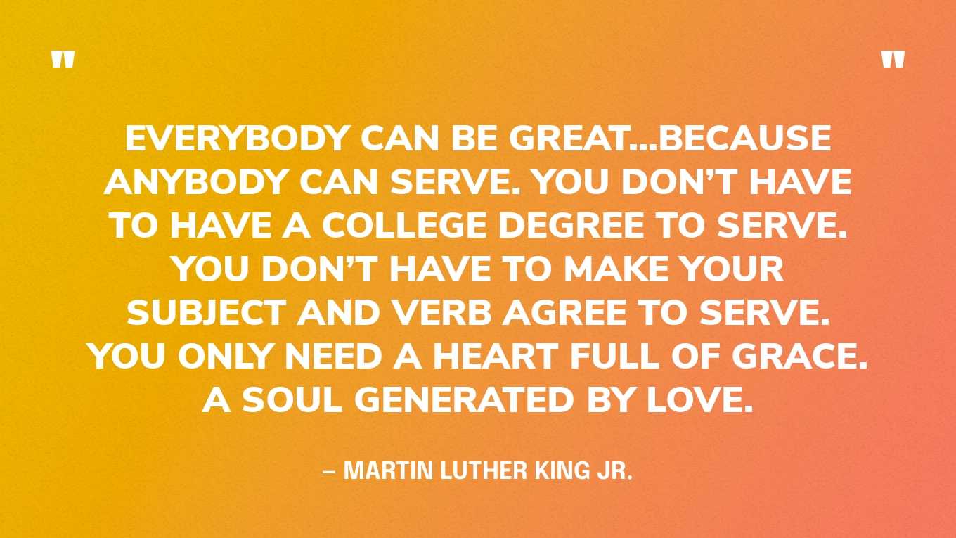 “Everybody can be great...because anybody can serve. You don’t have to have a college degree to serve. You don’t have to make your subject and verb agree to serve. You only need a heart full of grace. A soul generated by love.” — Martin Luther King Jr.