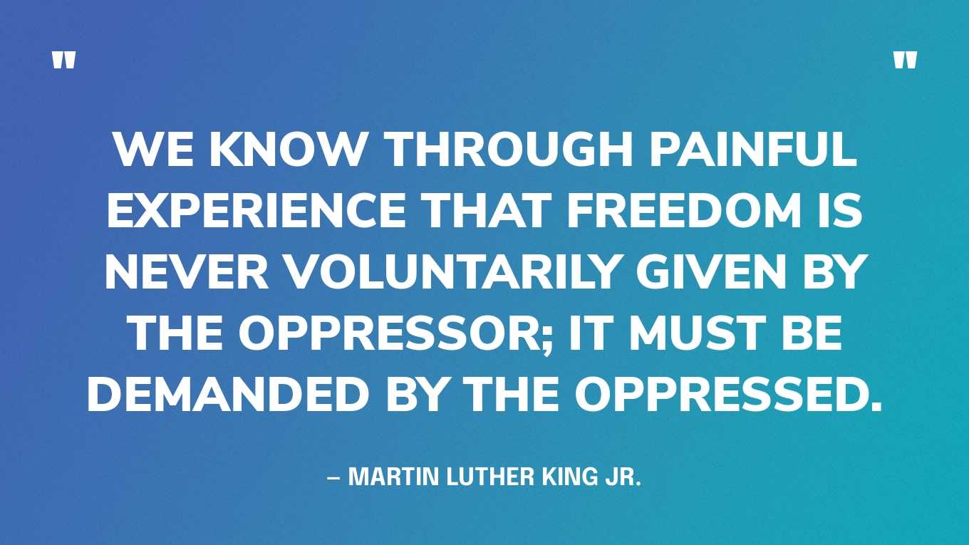 “We know through painful experience that freedom is never voluntarily given by the oppressor; it must be demanded by the oppressed.” — Martin Luther King Jr., Letter from the Birmingham Jail