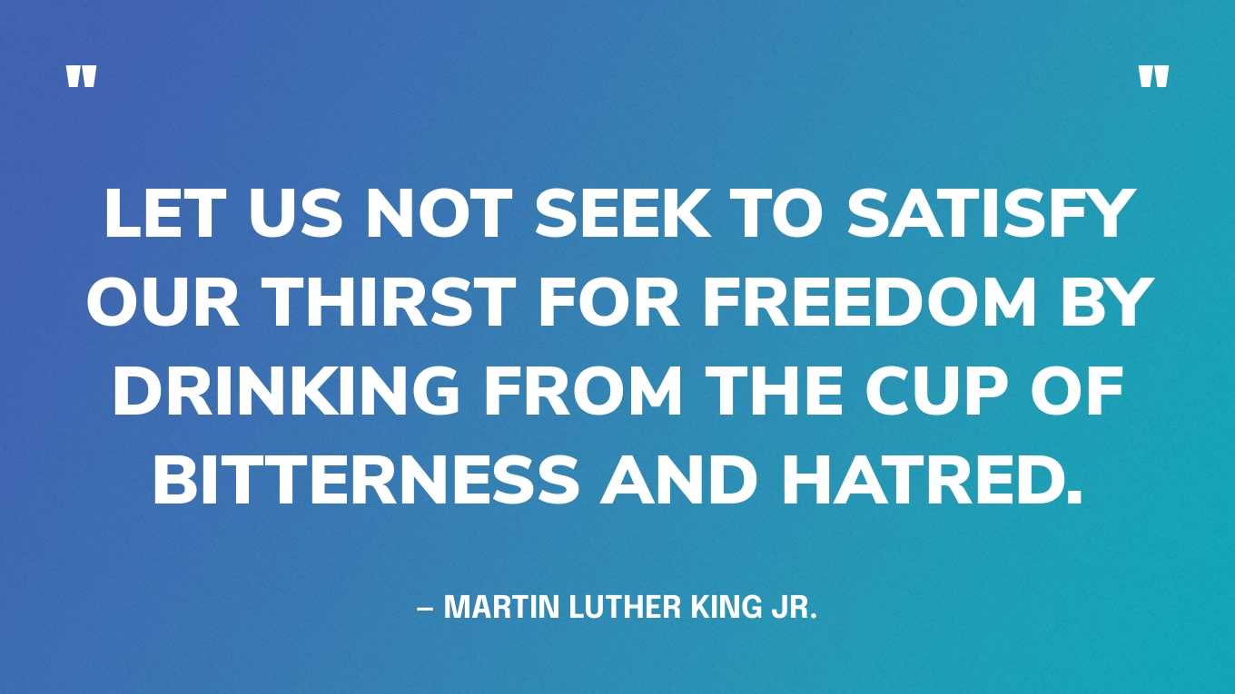 “Let us not seek to satisfy our thirst for freedom by drinking from the cup of bitterness and hatred.” — Martin Luther King Jr.