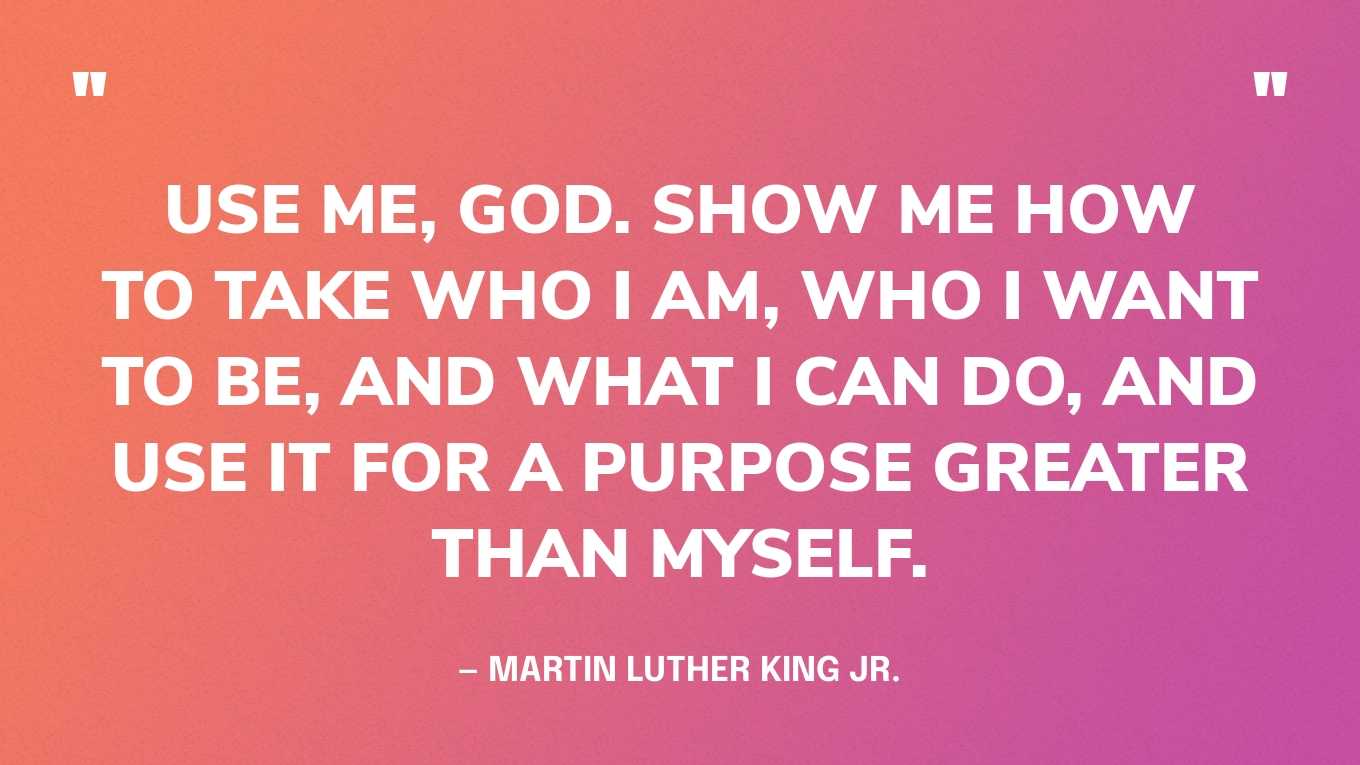 “Use me, God. Show me how to take who I am, who I want to be, and what I can do, and use it for a purpose greater than myself.” — Martin Luther King Jr.