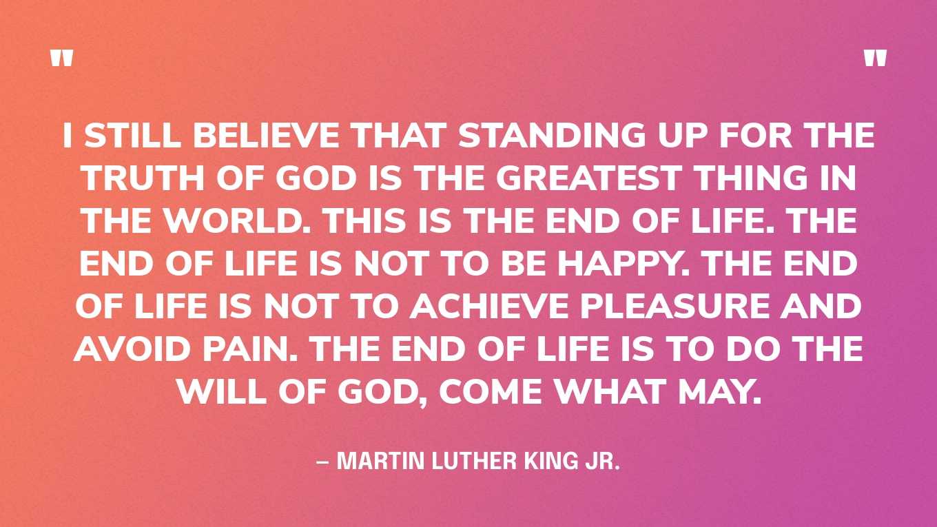 “I still believe that standing up for the truth of God is the greatest thing in the world. This is the end of life. The end of life is not to be happy. The end of life is not to achieve pleasure and avoid pain. The end of life is to do the will of God, come what may.” — Martin Luther King Jr.‍