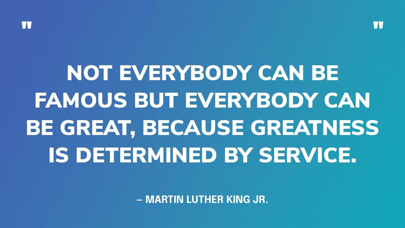 “Not everybody can be famous but everybody can be great, because greatness is determined by service.” — Martin Luther King Jr.
