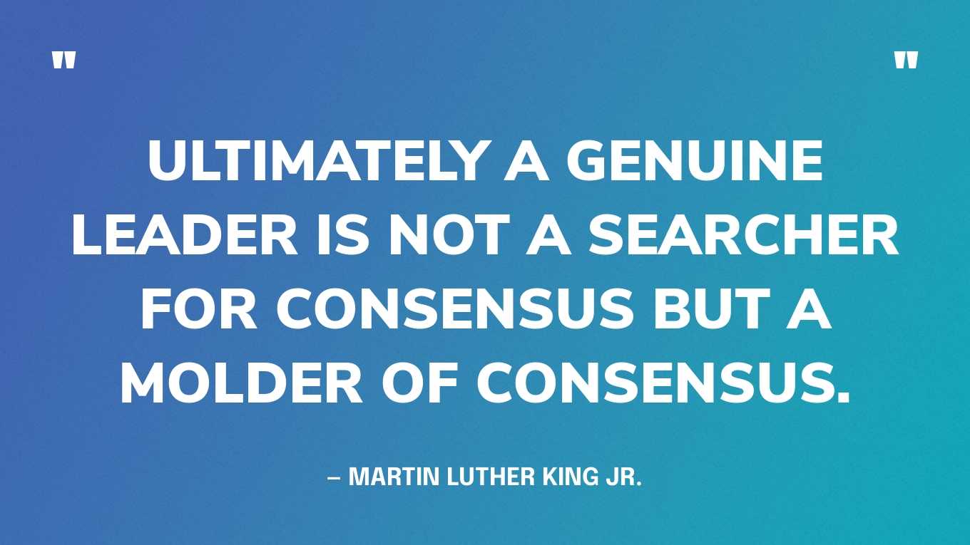 “Ultimately a genuine leader is not a searcher for consensus but a molder of consensus.” — Martin Luther King Jr., in the “Domestic Impact of the War” speech, November 1967