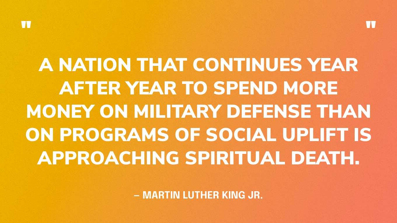 “A nation that continues year after year to spend more money on military defense than on programs of social uplift is approaching spiritual death.” — Martin Luther King Jr., Beyond Vietnam, 1967