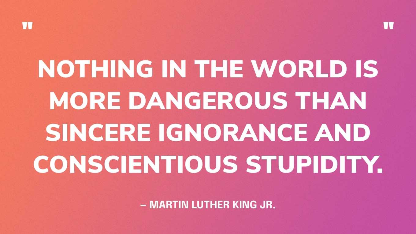 “Nothing in the world is more dangerous than sincere ignorance and conscientious stupidity.” — Martin Luther King Jr.