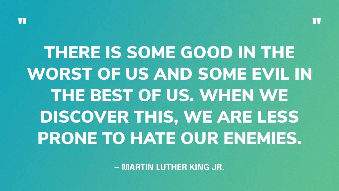 “There is some good in the worst of us and some evil in the best of us. When we discover this, we are less prone to hate our enemies.” — Martin Luther King Jr.