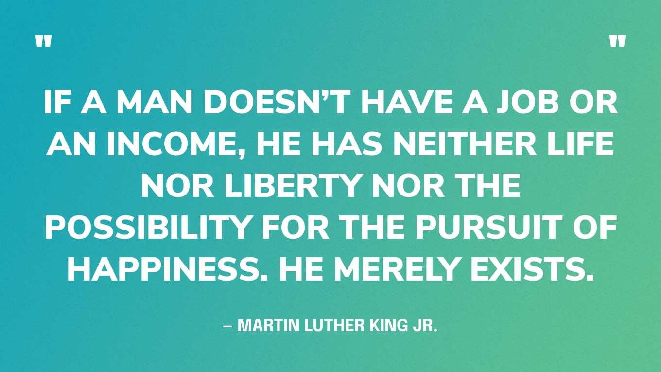 “If a man doesn’t have a job or an income, he has neither life nor liberty nor the possibility for the pursuit of happiness. He merely exists.” — Martin Luther King Jr., A Knock at Midnight