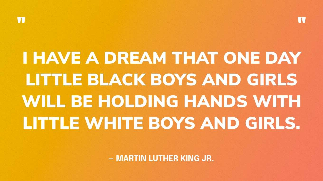“I have a dream that one day little black boys and girls will be holding hands with little white boys and girls.” — Martin Luther King Jr., I Have a Dream