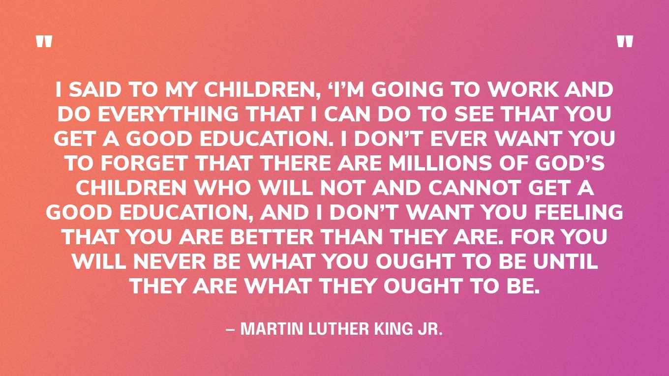 “I said to my children, ‘I’m going to work and do everything that I can do to see that you get a good education. I don’t ever want you to forget that there are millions of God’s children who will not and cannot get a good education, and I don’t want you feeling that you are better than they are. For you will never be what you ought to be until they are what they ought to be.” — Martin Luther King Jr.‍