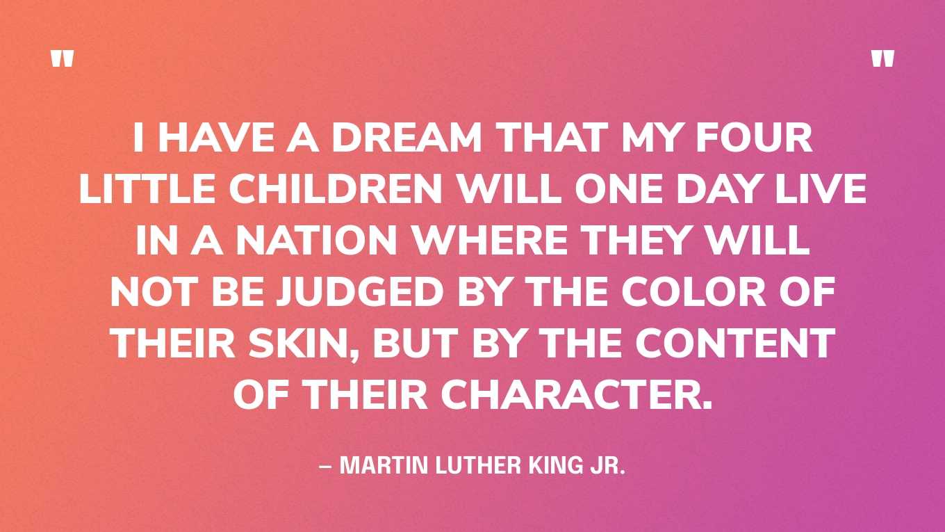 “I have a dream that my four little children will one day live in a nation where they will not be judged by the color of their skin, but by the content of their character.” — Martin Luther King Jr.