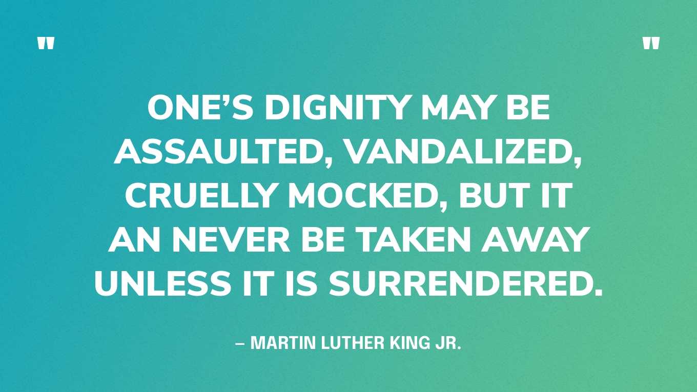 “One’s dignity may be assaulted, vandalized, cruelly mocked, but it an never be taken away unless it is surrendered.” — Martin Luther King Jr.