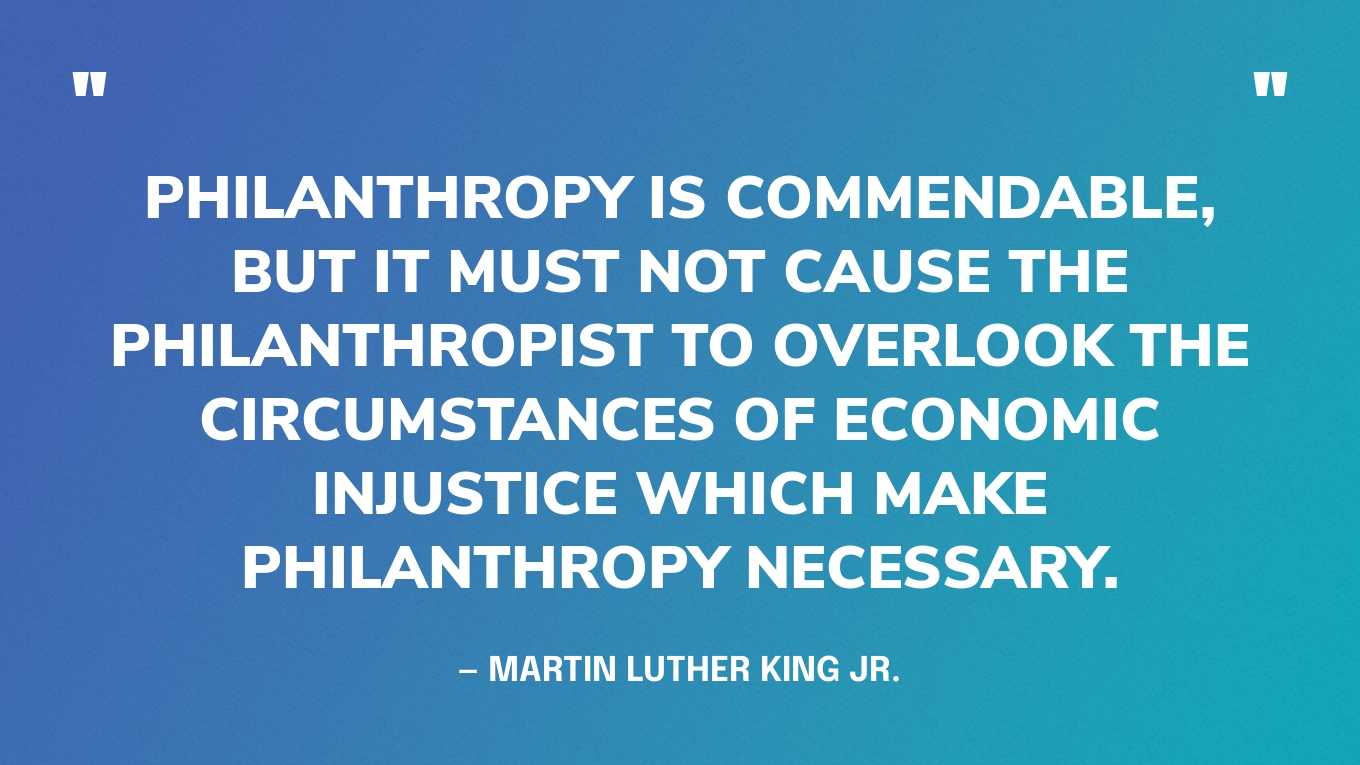 “Philanthropy is commendable, but it must not cause the philanthropist to overlook the circumstances of economic injustice which make philanthropy necessary.” — Martin Luther King Jr.