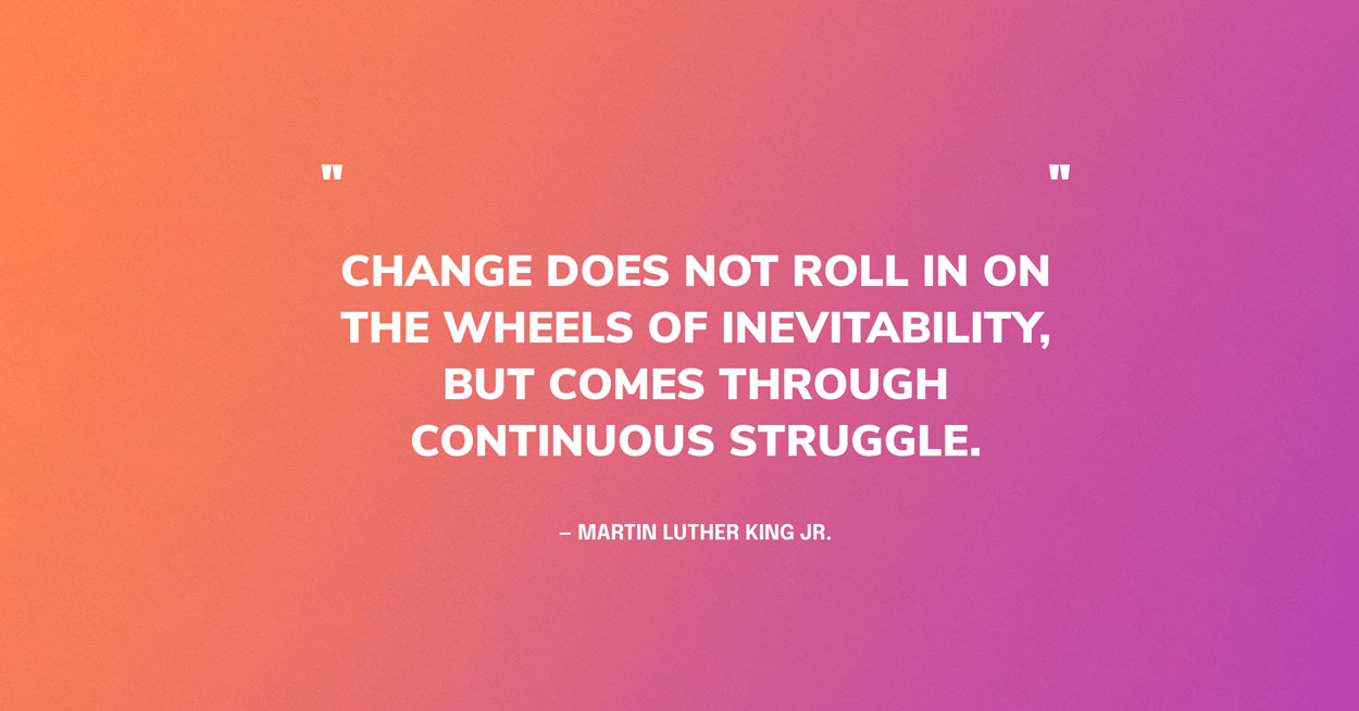MLK Quote Graphic: Change does not roll in on the wheels of inevitability, but comes through continuous struggle. — Martin Luther King Jr.