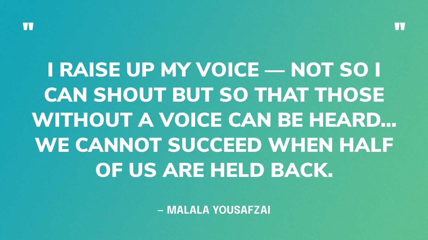 “I raise up my voice — not so I can shout but so that those without a voice can be heard... we cannot succeed when half of us are held back.” — Malala Yousafzai