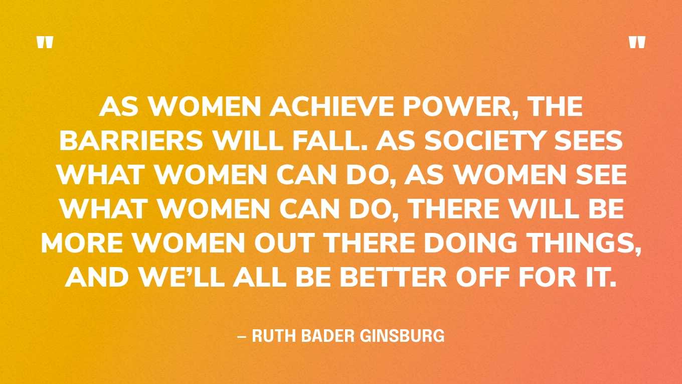 “As women achieve power, the barriers will fall. As society sees what women can do, as women see what women can do, there will be more women out there doing things, and we’ll all be better off for it.” — Ruth Bader Ginsburg
