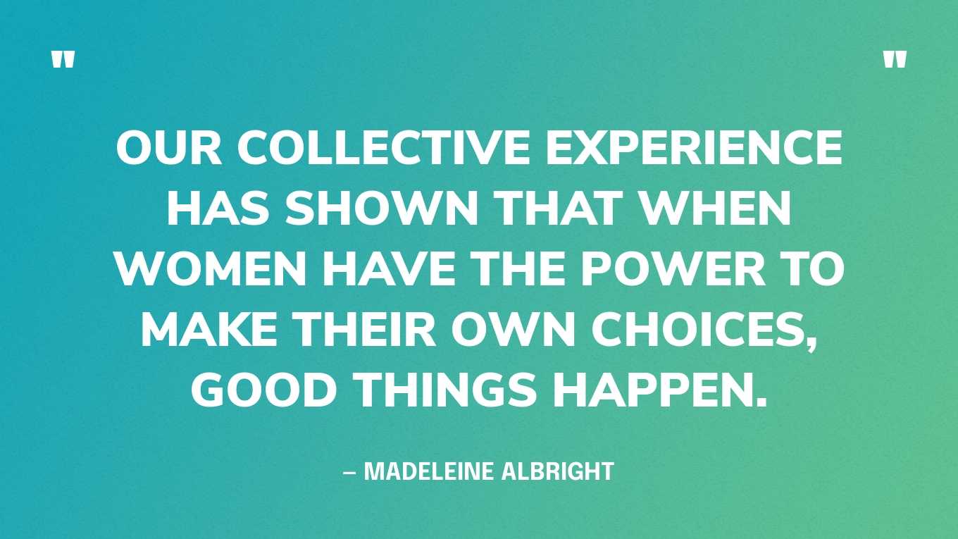 “Our collective experience has shown that when women have the power to make their own choices, good things happen.”— Madeleine Albright