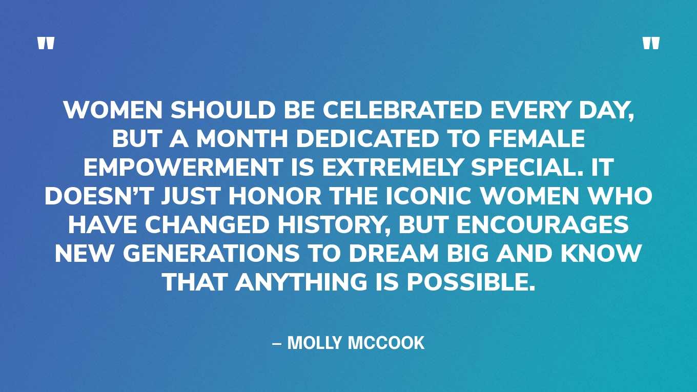 ”Women should be celebrated every day, but a month dedicated to female empowerment is extremely special. It doesn’t just honor the iconic women who have changed history, but encourages new generations to dream big and know that anything is possible.” — Molly McCook, in Forbes
