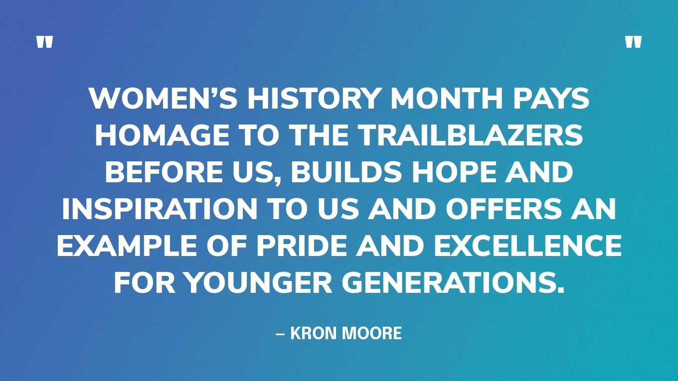 “Women’s History Month pays homage to the trailblazers before us, builds hope and inspiration to us and offers an example of pride and excellence for younger generations.” — Kron Moore, in Forbes