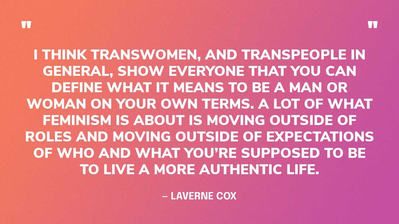 “I think transwomen, and transpeople in general, show everyone that you can define what it means to be a man or woman on your own terms. A lot of what feminism is about is moving outside of roles and moving outside of expectations of who and what you’re supposed to be to live a more authentic life.” — Laverne Cox, in an interview for Dame Magazine