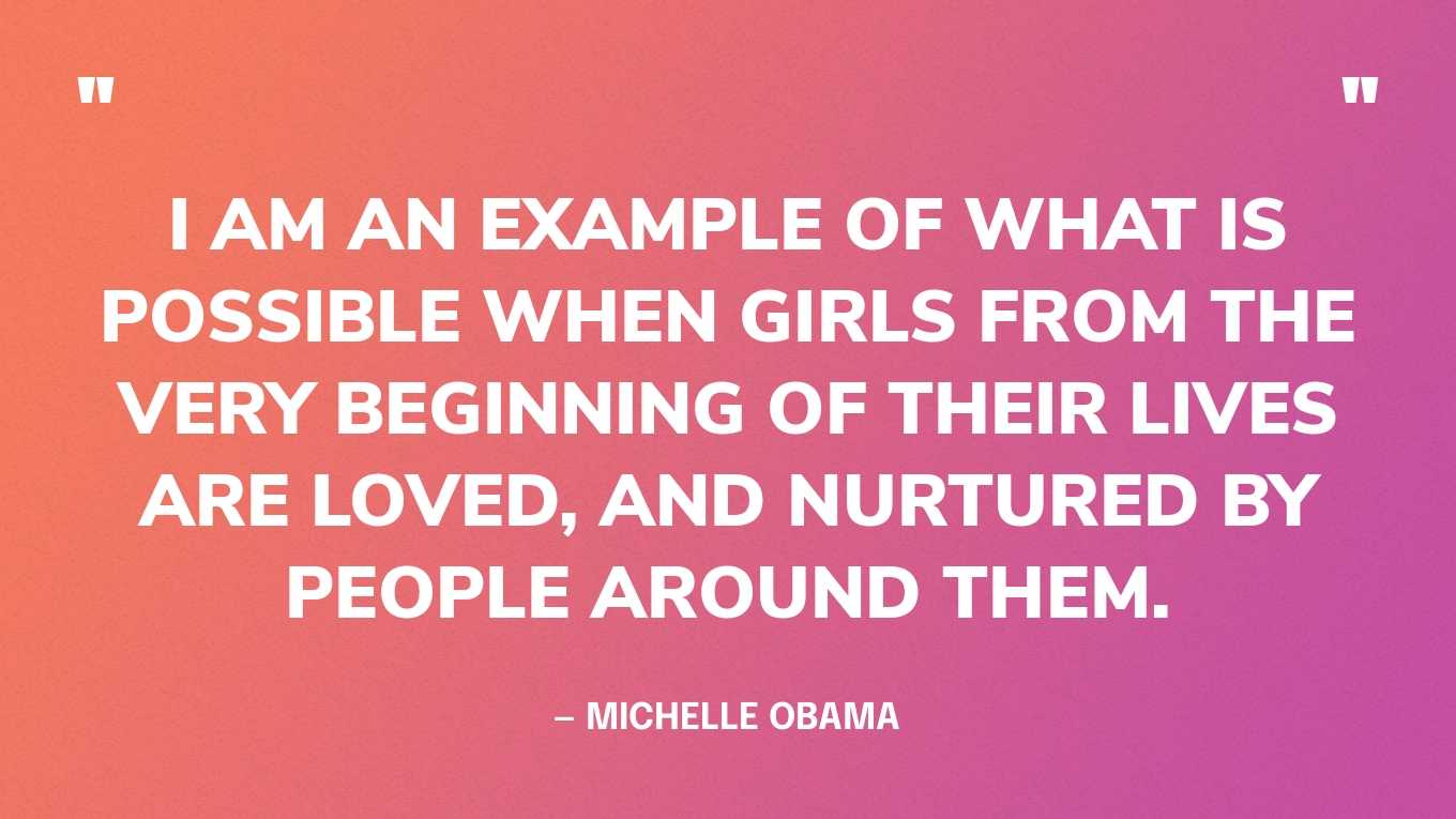 “I am an example of what is possible when girls from the very beginning of their lives are loved, and nurtured by people around them.” — Michelle Obama