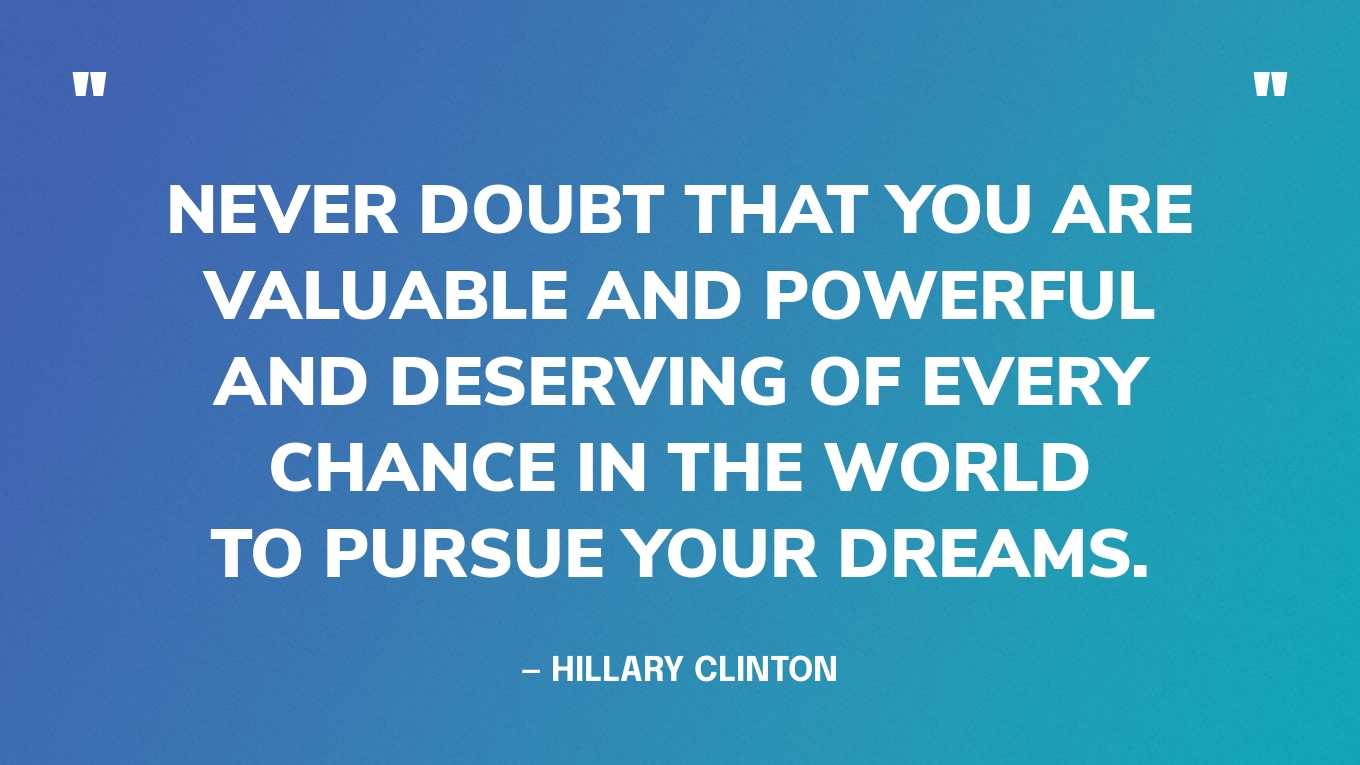 “Never doubt that you are valuable and powerful and deserving of every chance in the world to pursue your dreams.” — Hillary Clinton