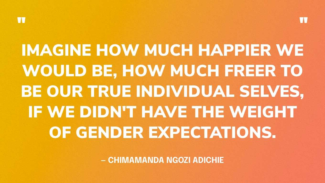 “Imagine how much happier we would be, how much freer to be our true individual selves, if we didn't have the weight of gender expectations.” — Chimamanda Ngozi Adichie