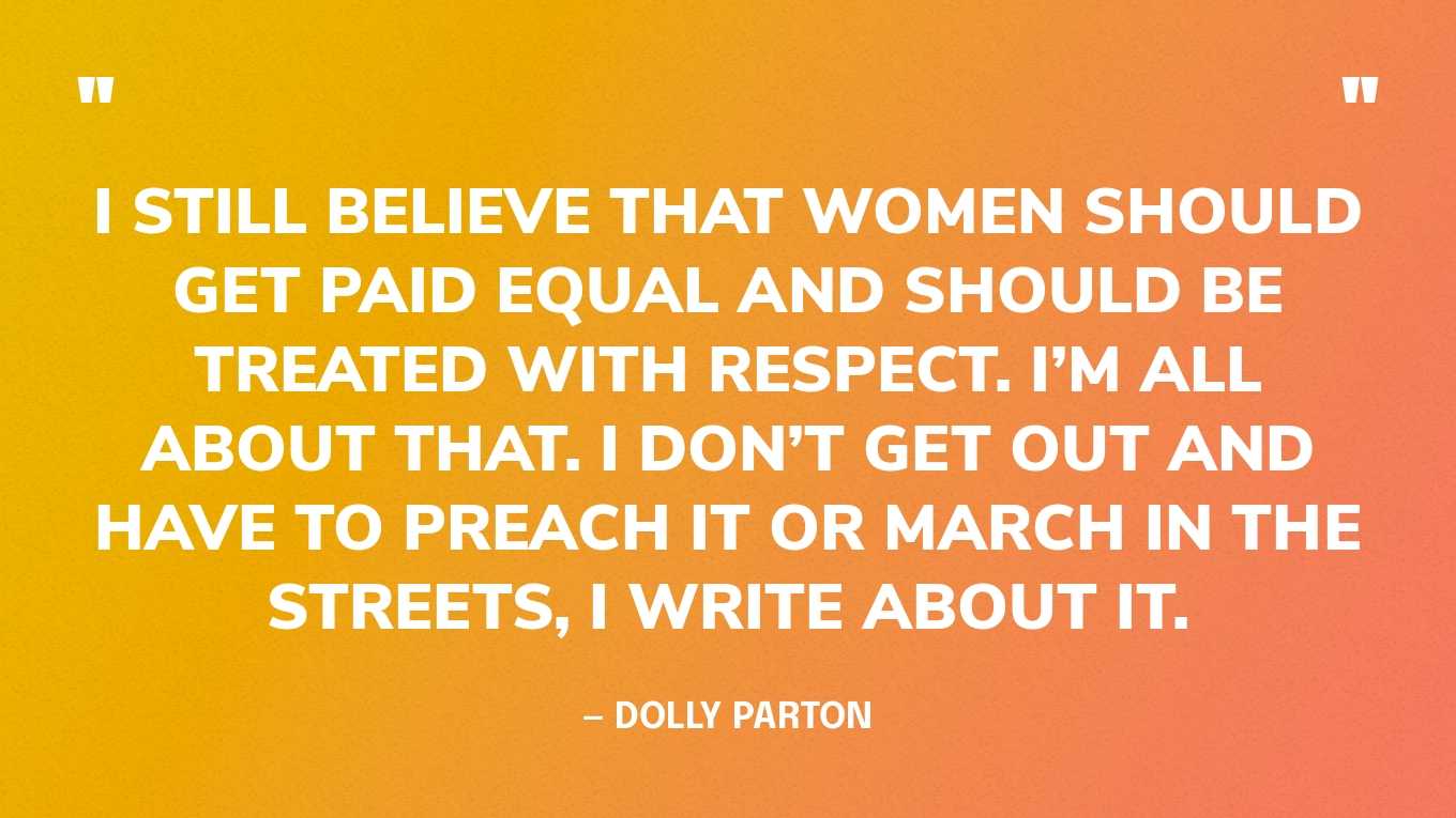 “I still believe that women should get paid equal and should be treated with respect. I’m all about that. I don’t get out and have to preach it or march in the streets, I write about it.” — Dolly Parton‍