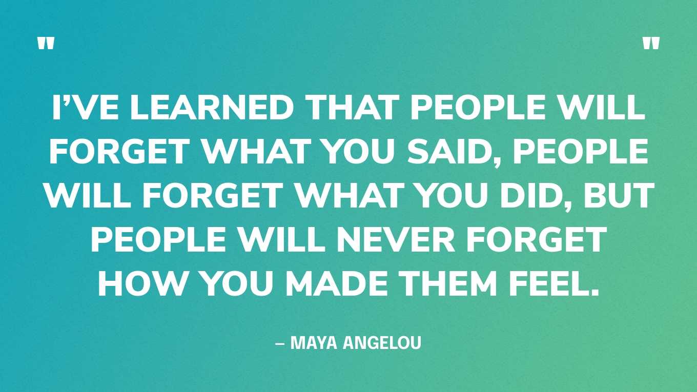 “I’ve learned that people will forget what you said, people will forget what you did, but people will never forget how you made them feel.” — Maya Angelou