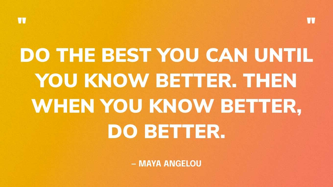 “Do the best you can until you know better. Then when you know better, do better.” — Maya Angelou