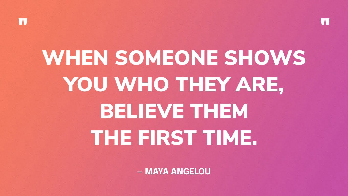 “When someone shows you who they are, believe them the first time.” — Maya Angelou