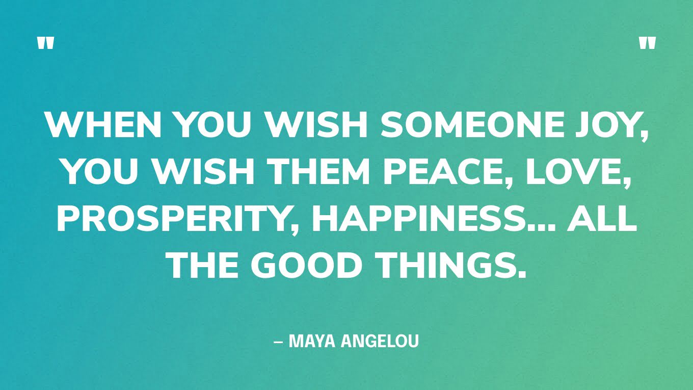 “When you wish someone joy, you wish them peace, love, prosperity, happiness... all the good things.” — Maya Angelou