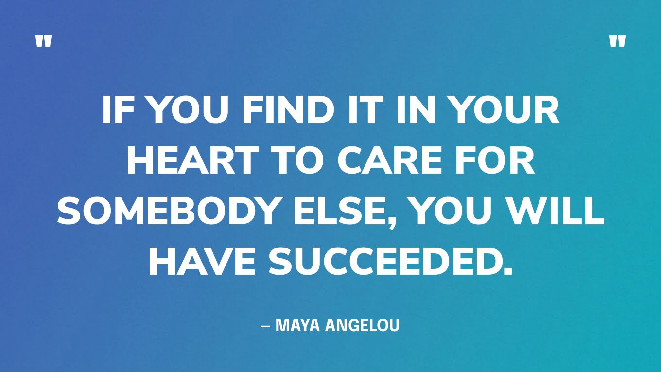 “If you find it in your heart to care for somebody else, you will have succeeded.” — Maya Angelou