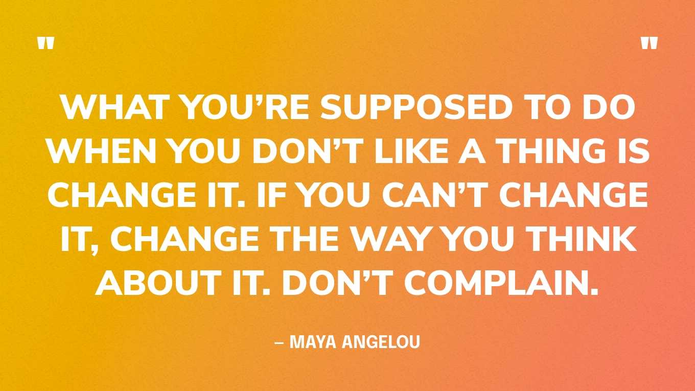 “What you’re supposed to do when you don’t like a thing is change it. If you can’t change it, change the way you think about it. Don’t complain.” — Maya Angelou, Wouldn’t Take Nothing for My Journey Now