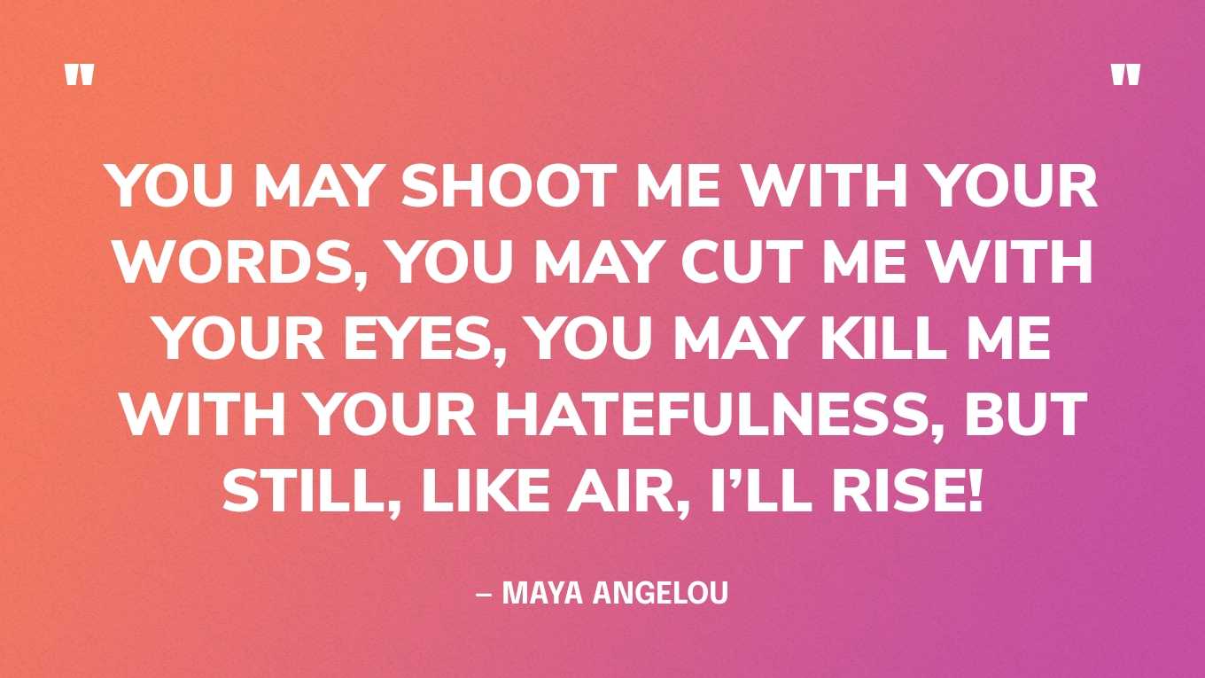 “You may shoot me with your words, you may cut me with your eyes, you may kill me with your hatefulness, but still, like air, I’ll rise!” — Maya Angelou