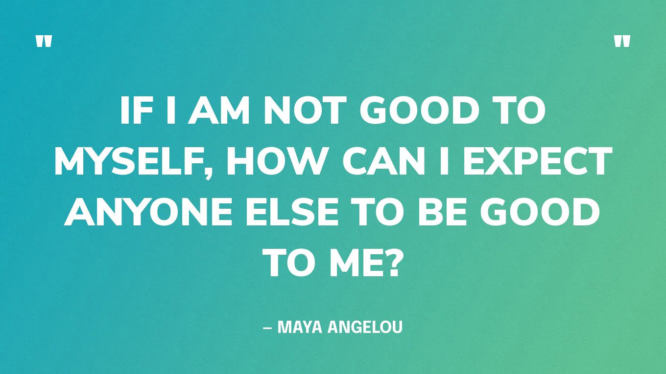 “If I am not good to myself, how can I expect anyone else to be good to me?” — Maya Angelou