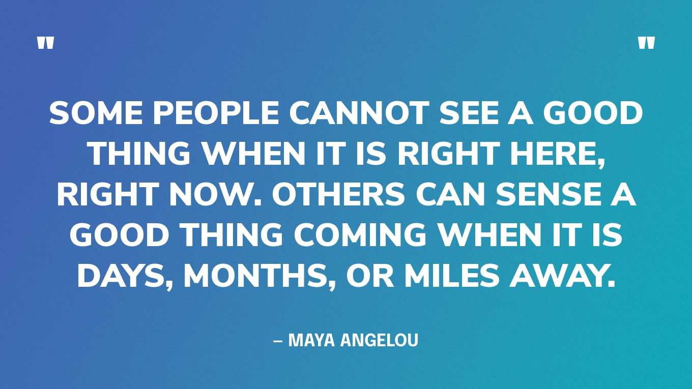 “Some people cannot see a good thing when it is right here, right now. Others can sense a good thing coming when it is days, months, or miles away.” — Maya Angelou