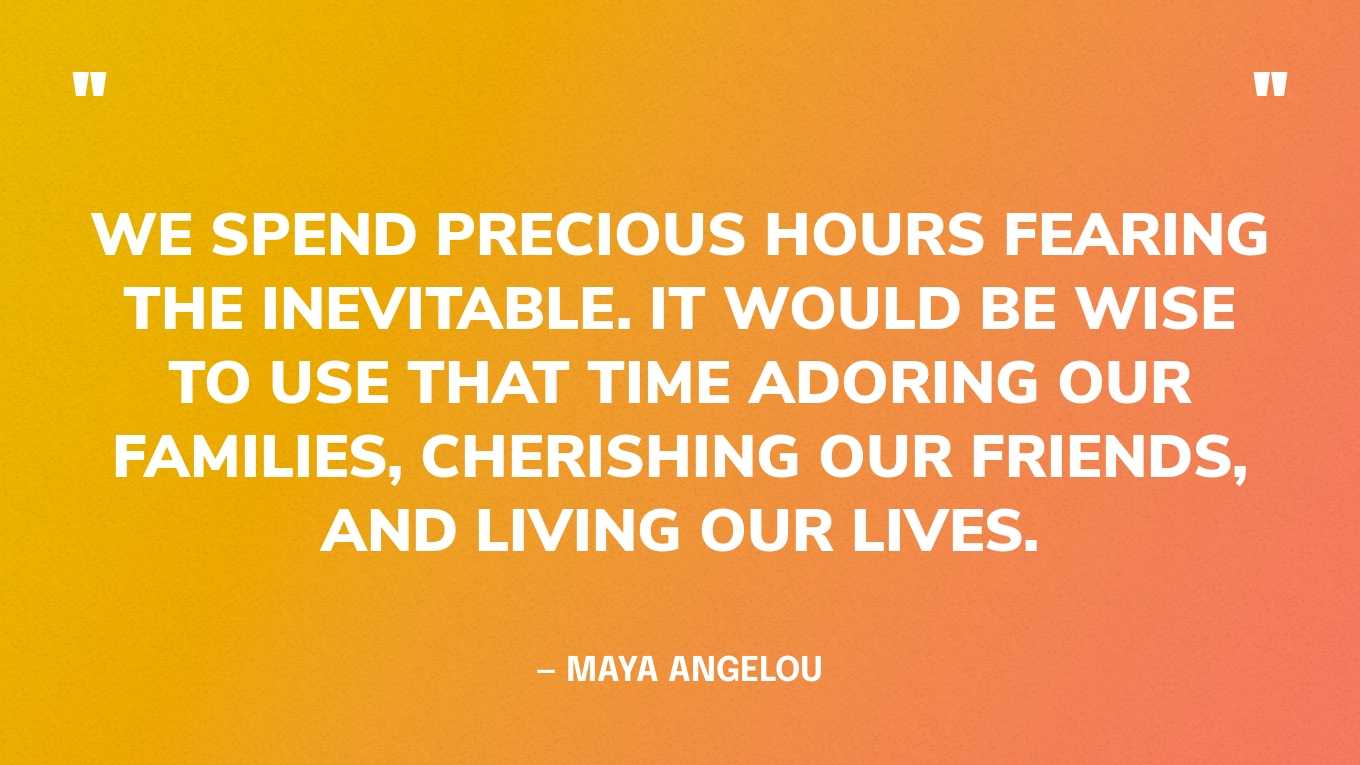 “We spend precious hours fearing the inevitable. It would be wise to use that time adoring our families, cherishing our friends, and living our lives.” — Maya Angelou