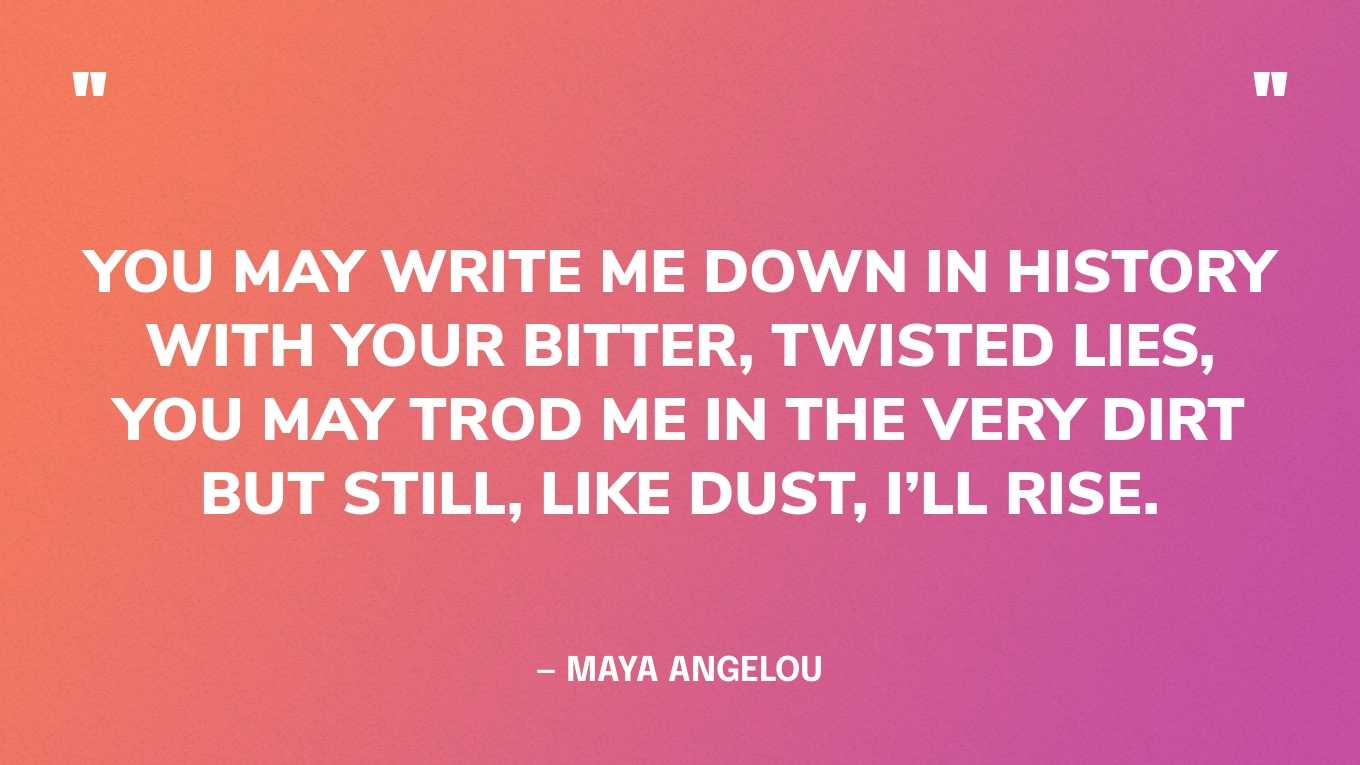 “You may write me down in history With your bitter, twisted lies,You may trod me in the very dirt But still, like dust, I’ll rise.” — Maya Angelou
