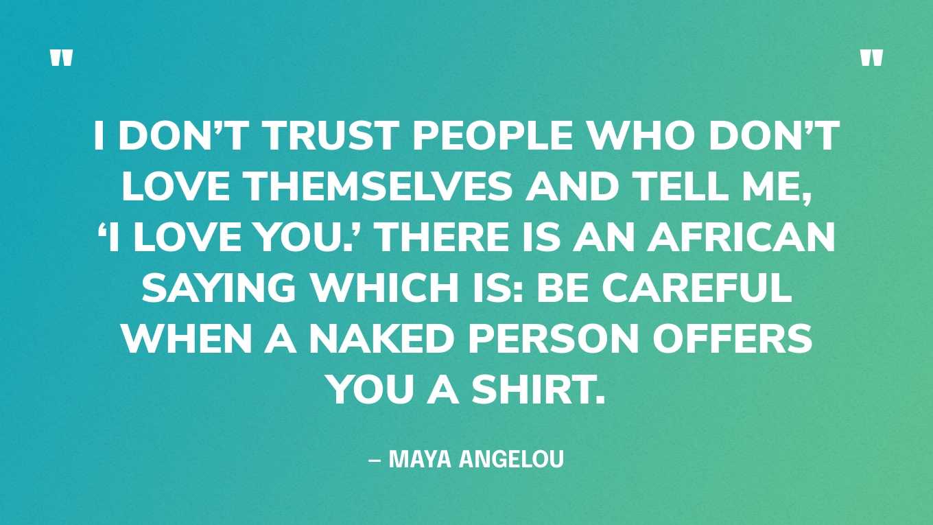“I don’t trust people who don’t love themselves and tell me, ‘I love you.’ There is an African saying which is: Be careful when a naked person offers you a shirt.” — Maya Angelou