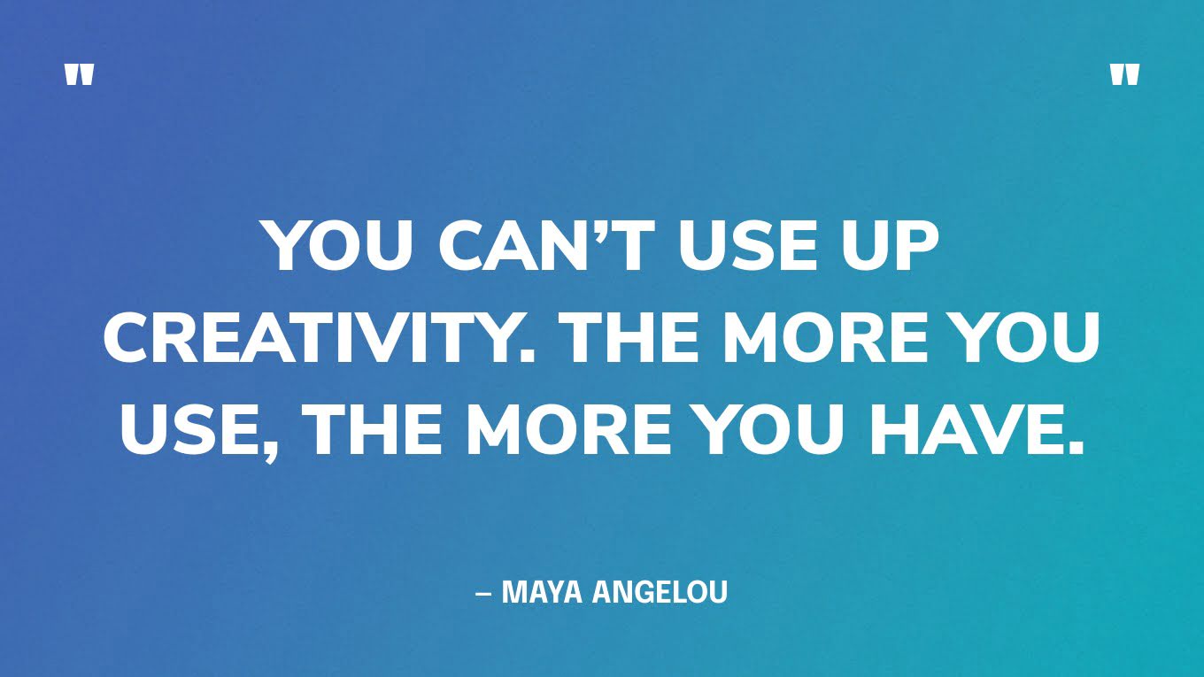 “You can’t use up creativity. The more you use, the more you have.” — Maya Angelou