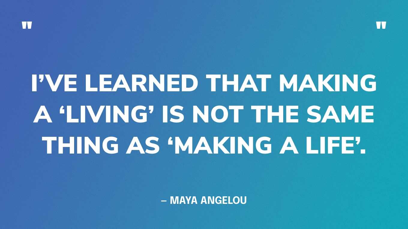 “I’ve learned that making a ‘living’ is not the same thing as ‘making a life’.” — Maya Angelou