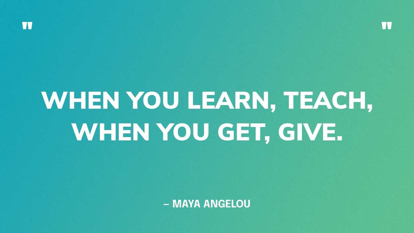“When you learn, teach, when you get, give.” — Maya Angelou
