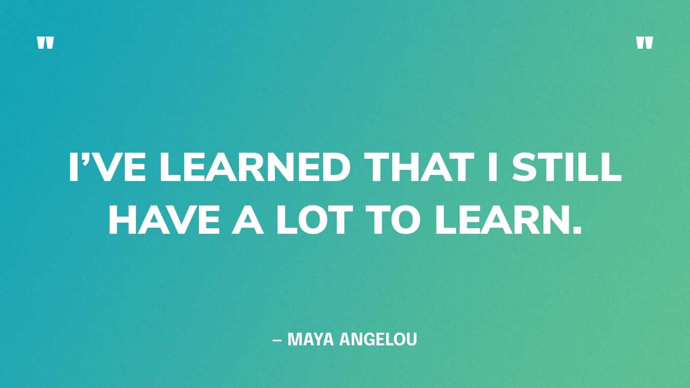 “I’ve learned that I still have a lot to learn.” — Maya Angelou