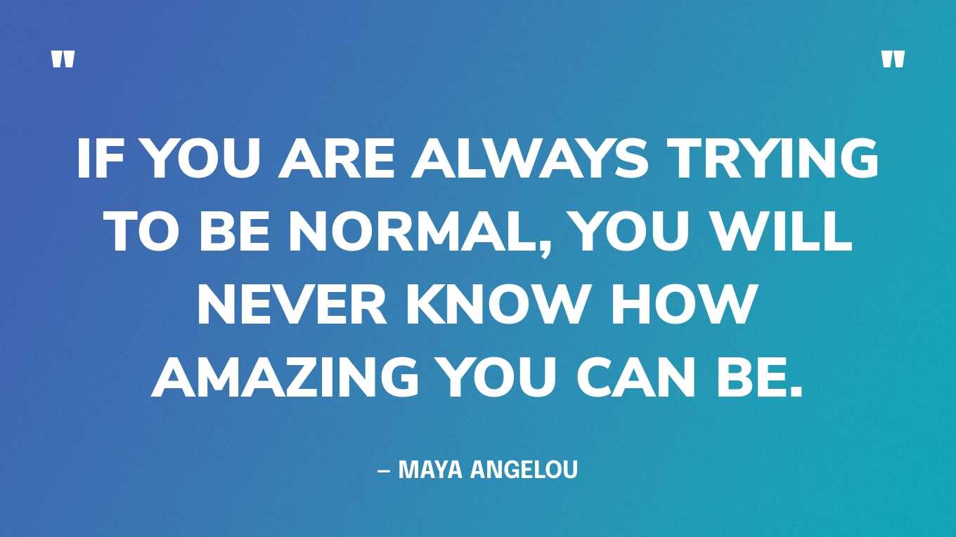 “If you are always trying to be normal, you will never know how amazing you can be.” — Maya Angelou