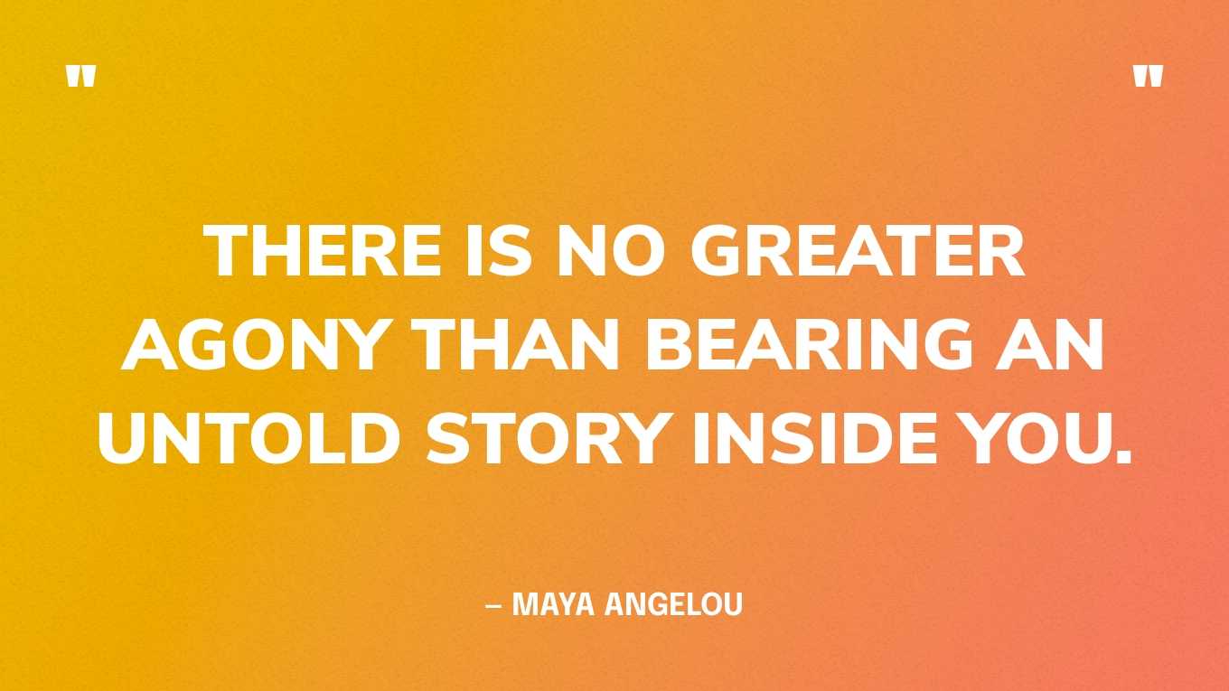 “There is no greater agony than bearing an untold story inside you.” — Maya Angelou, I Know Why the Caged Bird Sings