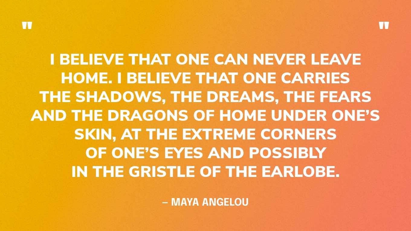 “I believe that one can never leave home. I believe that one carries the shadows, the dreams, the fears and the dragons of home under one’s skin, at the extreme corners of one’s eyes and possibly in the gristle of the earlobe.” — Maya Angelou, Letter to My Daughter