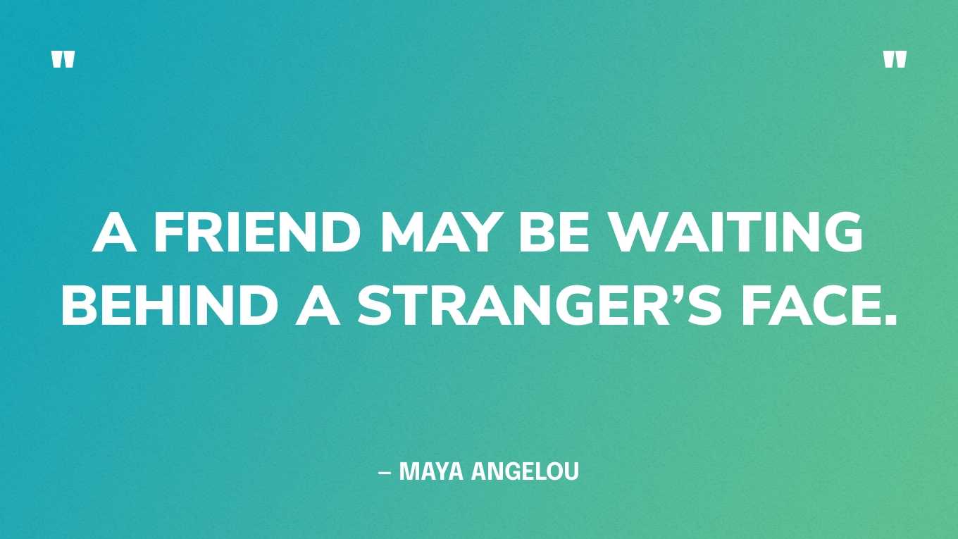 “A friend may be waiting behind a stranger’s face.” — Maya Angelou, Letter to My Daughter