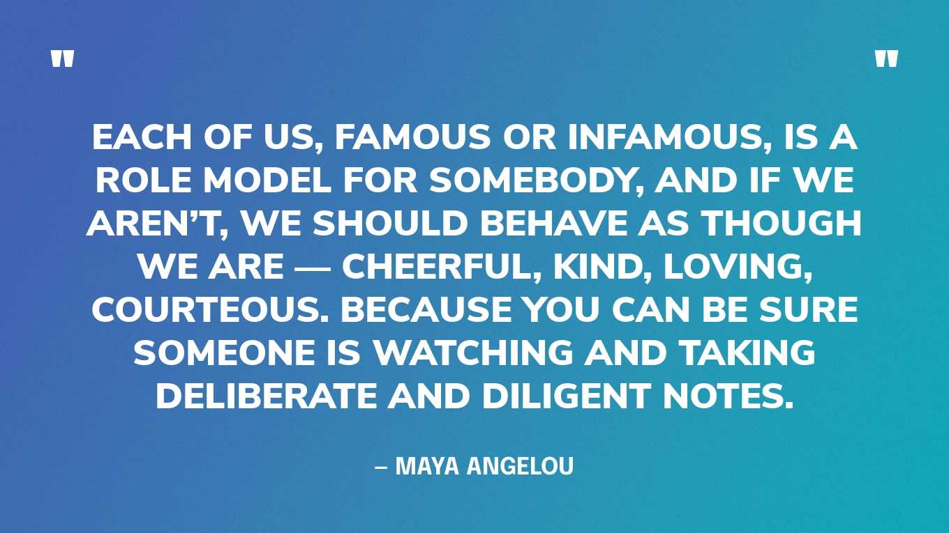 “Each of us, famous or infamous, is a role model for somebody, and if we aren’t, we should behave as though we are — cheerful, kind, loving, courteous. Because you can be sure someone is watching and taking deliberate and diligent notes.” — Maya Angelou