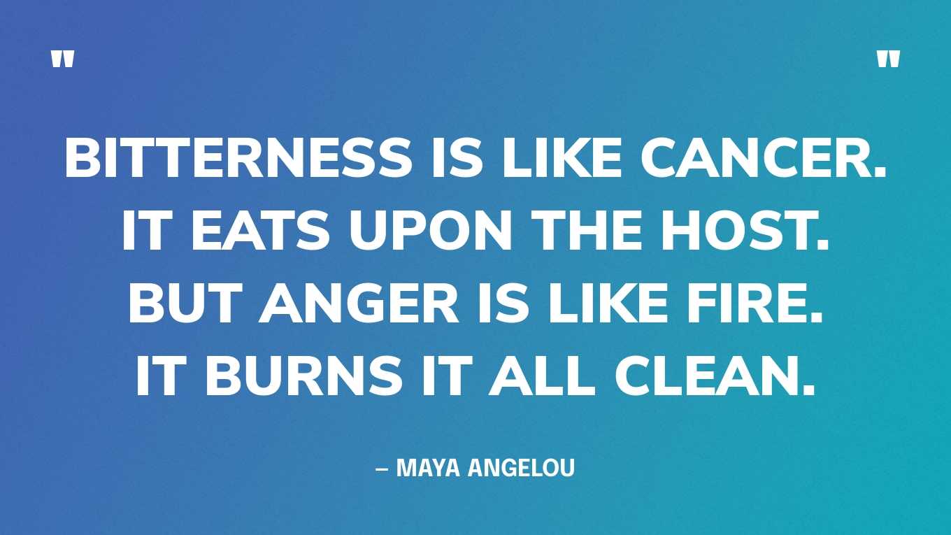 “Bitterness is like cancer. It eats upon the host. But anger is like fire. It burns it all clean.” — Maya Angelou