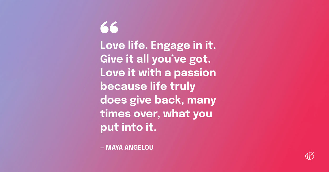 “Love life. Engage in it. Give it all you’ve got. Love it with a passion because life truly does give back, many times over, what you put into it.” — Maya Angelou
